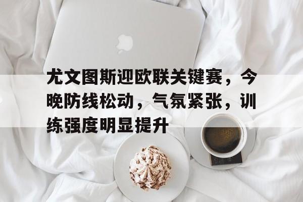 尤文图斯迎欧联关键赛，今晚防线松动，气氛紧张，训练强度明显提升的简单介绍-有礼投注
