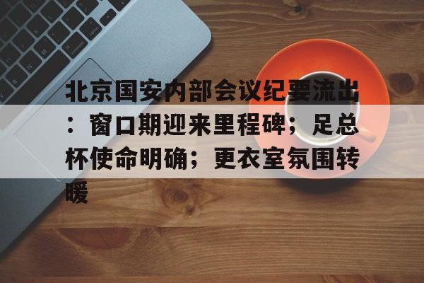 北京国安内部会议纪要流出：窗口期迎来里程碑；足总杯使命明确；更衣室氛围转暖的简单介绍-满冠体育App