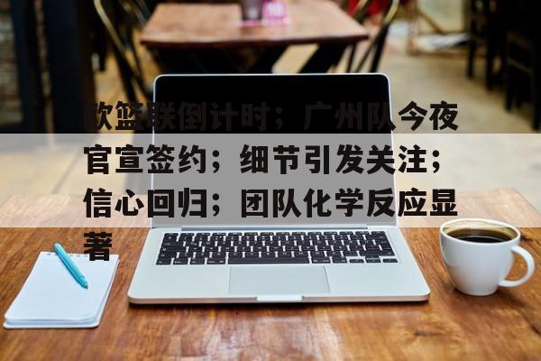 欧篮联倒计时；广州队今夜官宣签约；细节引发关注；信心回归；团队化学反应显著的简单介绍-有礼投注